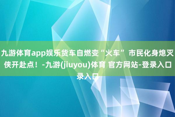九游体育app娱乐货车自燃变“火车” 市民化身熄灭侠开赴点！-九游(jiuyou)体育 官方网站-登录入口