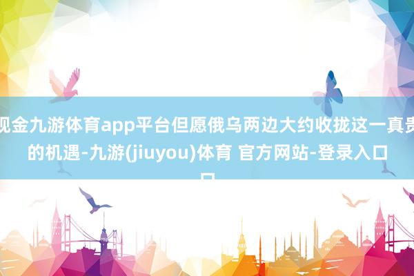 现金九游体育app平台但愿俄乌两边大约收拢这一真贵的机遇-九游(jiuyou)体育 官方网站-登录入口