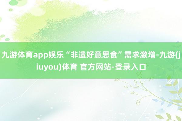 九游体育app娱乐“非遗好意思食”需求激增-九游(jiuyou)体育 官方网站-登录入口