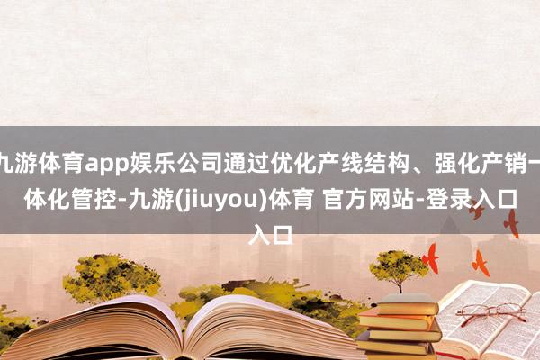 九游体育app娱乐公司通过优化产线结构、强化产销一体化管控-九游(jiuyou)体育 官方网站-登录入口