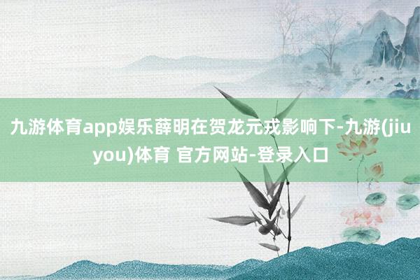 九游体育app娱乐薛明在贺龙元戎影响下-九游(jiuyou)体育 官方网站-登录入口