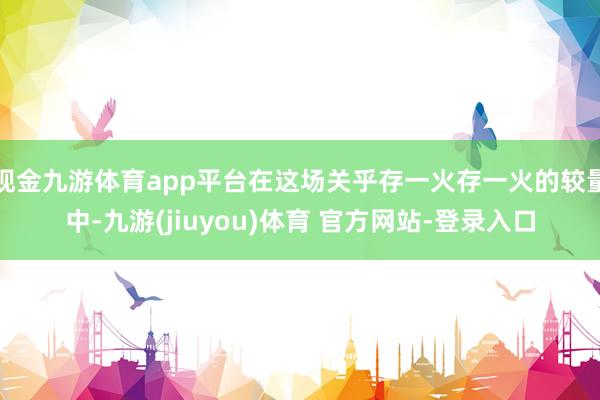 现金九游体育app平台在这场关乎存一火存一火的较量中-九游(jiuyou)体育 官方网站-登录入口