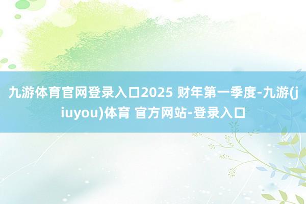 九游体育官网登录入口2025 财年第一季度-九游(jiuyou)体育 官方网站-登录入口