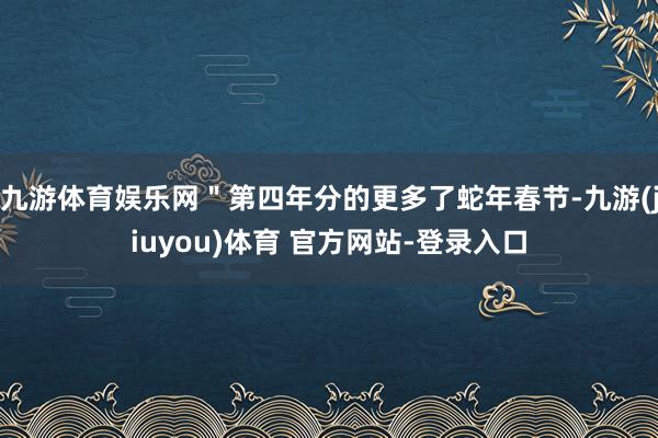 九游体育娱乐网＂第四年分的更多了蛇年春节-九游(jiuyou)体育 官方网站-登录入口