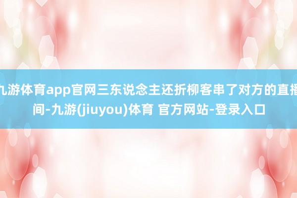 九游体育app官网三东说念主还折柳客串了对方的直播间-九游(jiuyou)体育 官方网站-登录入口