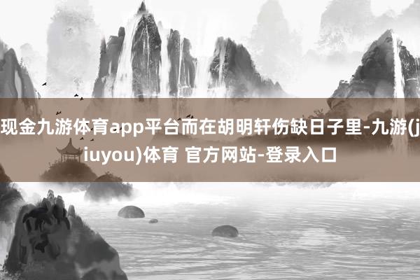 现金九游体育app平台而在胡明轩伤缺日子里-九游(jiuyou)体育 官方网站-登录入口