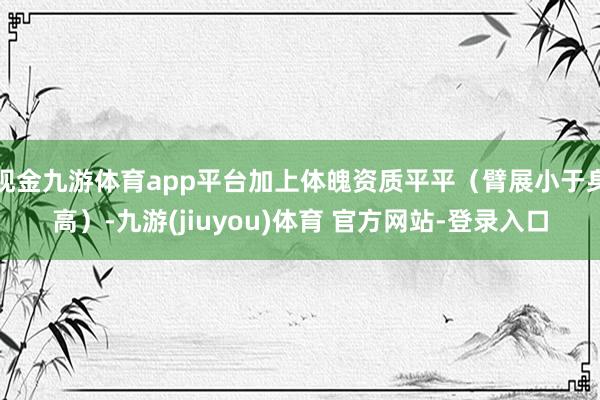 现金九游体育app平台加上体魄资质平平（臂展小于身高）-九游(jiuyou)体育 官方网站-登录入口