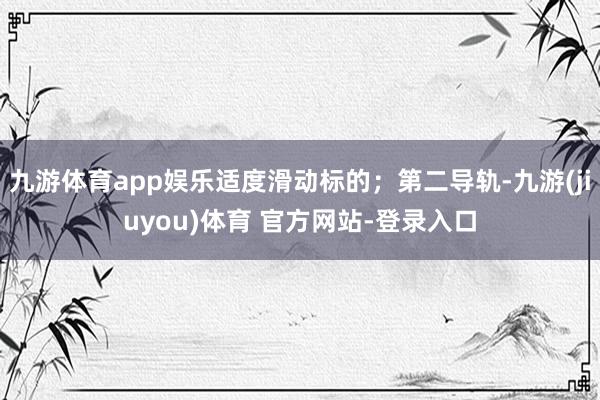 九游体育app娱乐适度滑动标的;第二导轨-九游(jiuyou)体育 官方网站-登录入口