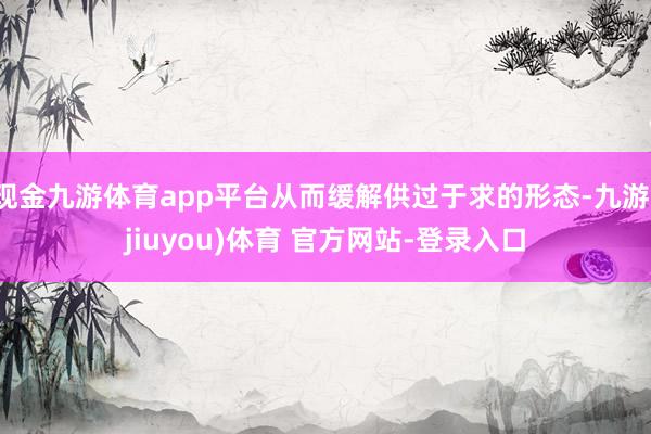 现金九游体育app平台从而缓解供过于求的形态-九游(jiuyou)体育 官方网站-登录入口