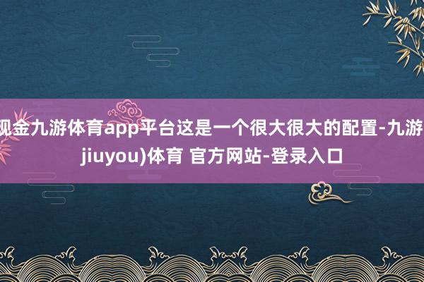 现金九游体育app平台这是一个很大很大的配置-九游(jiuyou)体育 官方网站-登录入口