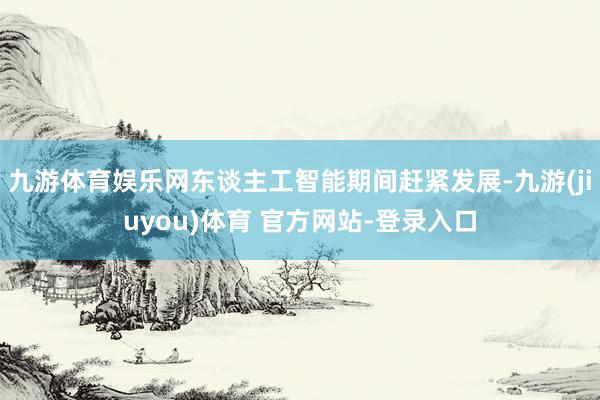 九游体育娱乐网东谈主工智能期间赶紧发展-九游(jiuyou)体育 官方网站-登录入口