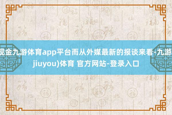 现金九游体育app平台而从外媒最新的报谈来看-九游(jiuyou)体育 官方网站-登录入口