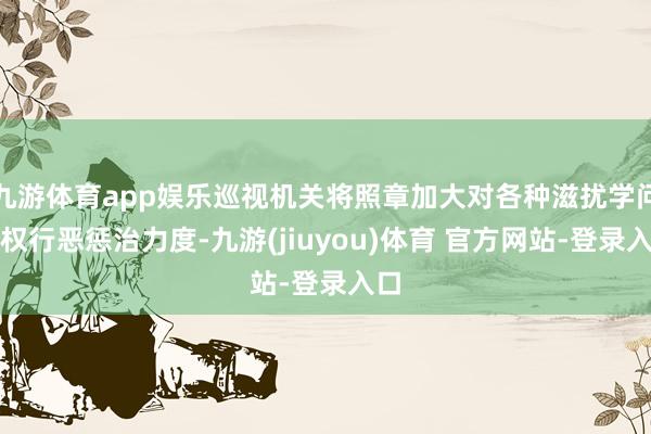 九游体育app娱乐巡视机关将照章加大对各种滋扰学问产权行恶惩治力度-九游(jiuyou)体育 官方网站-登录入口