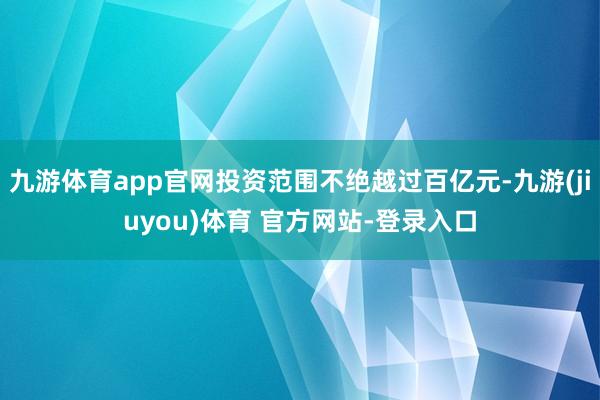 九游体育app官网投资范围不绝越过百亿元-九游(jiuyou)体育 官方网站-登录入口