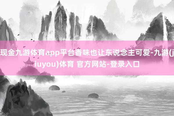 现金九游体育app平台香味也让东说念主可爱-九游(jiuyou)体育 官方网站-登录入口