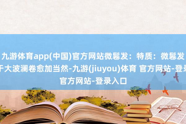 九游体育app(中国)官方网站微鬈发：特质：微鬈发相干于大波澜卷愈加当然-九游(jiuyou)体育 官方网站-登录入口