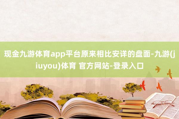 现金九游体育app平台 原来相比安详的盘面-九游(jiuyou)体育 官方网站-登录入口
