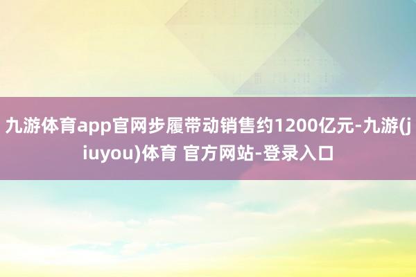 九游体育app官网步履带动销售约1200亿元-九游(jiuyou)体育 官方网站-登录入口