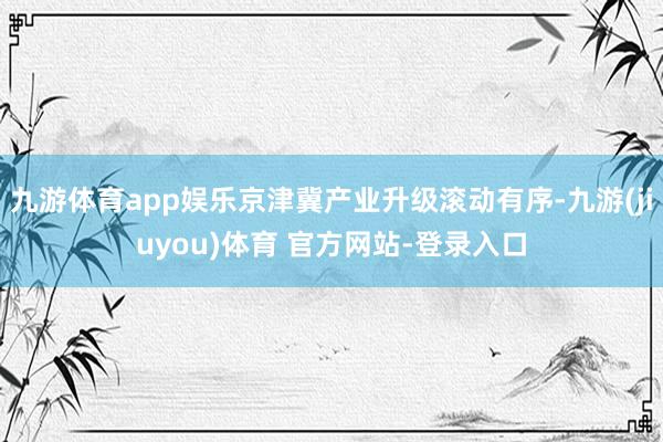 九游体育app娱乐京津冀产业升级滚动有序-九游(jiuyou)体育 官方网站-登录入口