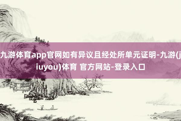 九游体育app官网如有异议且经处所单元证明-九游(jiuyou)体育 官方网站-登录入口