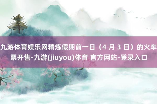 九游体育娱乐网精炼假期前一日（4 月 3 日）的火车票开售-九游(jiuyou)体育 官方网站-登录入口