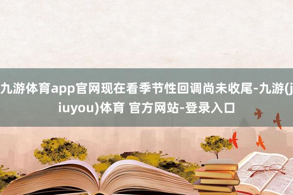 九游体育app官网现在看季节性回调尚未收尾-九游(jiuyou)体育 官方网站-登录入口