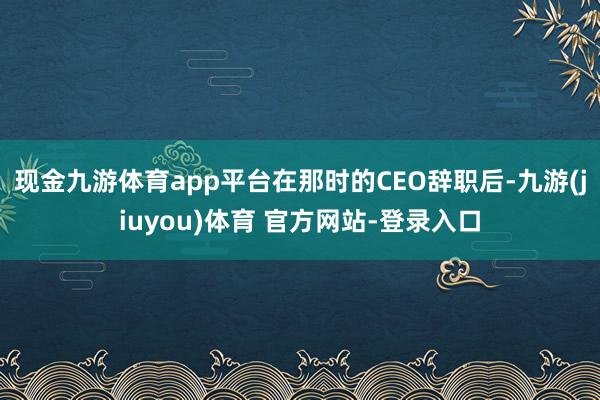 现金九游体育app平台在那时的CEO辞职后-九游(jiuyou)体育 官方网站-登录入口