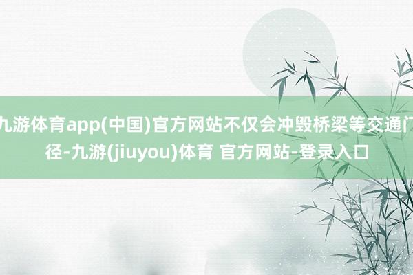 九游体育app(中国)官方网站不仅会冲毁桥梁等交通门径-九游(jiuyou)体育 官方网站-登录入口