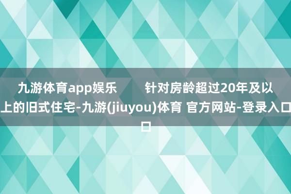 九游体育app娱乐        针对房龄超过20年及以上的旧式住宅-九游(jiuyou)体育 官方网站-登录入口
