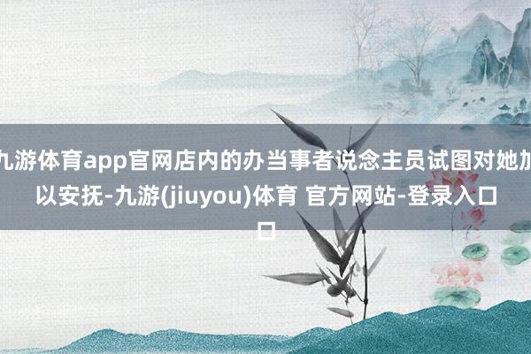 九游体育app官网店内的办当事者说念主员试图对她加以安抚-九游(jiuyou)体育 官方网站-登录入口