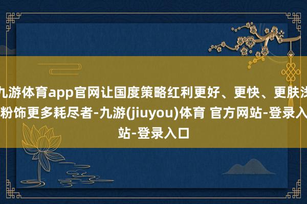 九游体育app官网让国度策略红利更好、更快、更肤浅地粉饰更多耗尽者-九游(jiuyou)体育 官方网站-登录入口
