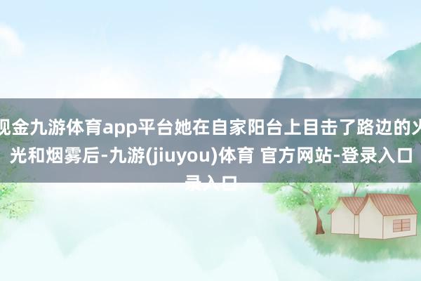现金九游体育app平台她在自家阳台上目击了路边的火光和烟雾后-九游(jiuyou)体育 官方网站-登录入口